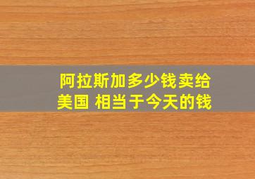 阿拉斯加多少钱卖给美国 相当于今天的钱